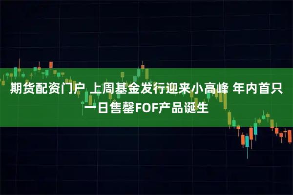 期货配资门户 上周基金发行迎来小高峰 年内首只一日售罄FOF产品诞生
