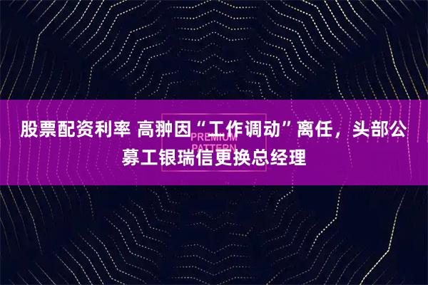 股票配资利率 高翀因“工作调动”离任，头部公募工银瑞信更换总经理