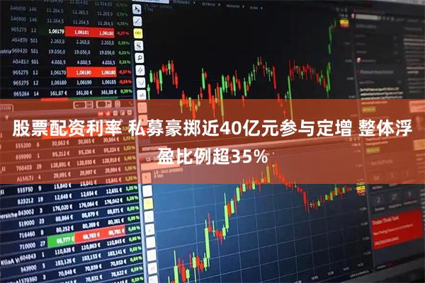 股票配资利率 私募豪掷近40亿元参与定增 整体浮盈比例超35%