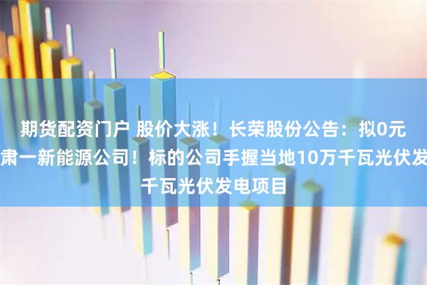期货配资门户 股价大涨！长荣股份公告：拟0元收购甘肃一新能源公司！标的公司手握当地10万千瓦光伏发电项目
