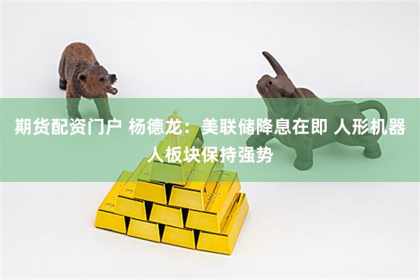 期货配资门户 杨德龙：美联储降息在即 人形机器人板块保持强势