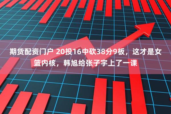 期货配资门户 20投16中砍38分9板，这才是女篮内核，韩旭给张子宇上了一课