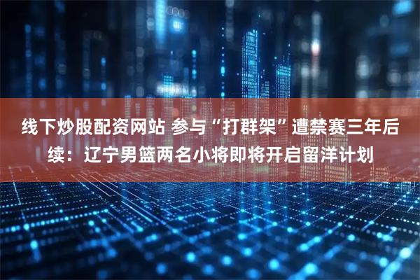 线下炒股配资网站 参与“打群架”遭禁赛三年后续：辽宁男篮两名小将即将开启留洋计划