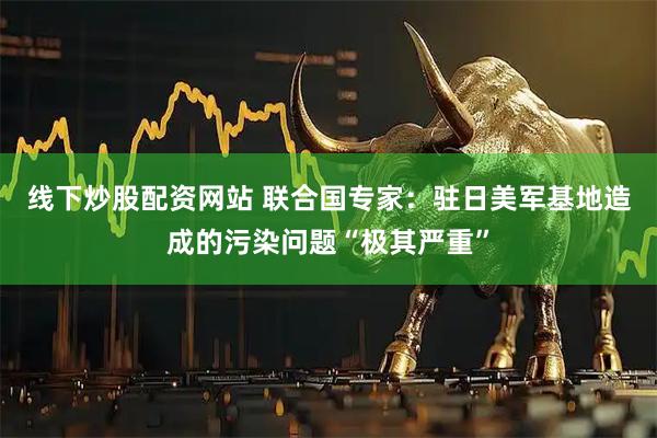 线下炒股配资网站 联合国专家：驻日美军基地造成的污染问题“极其严重”