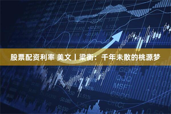 股票配资利率 美文丨梁衡：千年未散的桃源梦