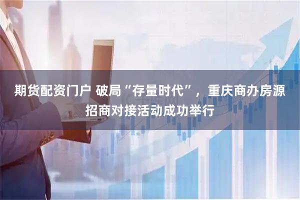 期货配资门户 破局“存量时代”，重庆商办房源招商对接活动成功举行