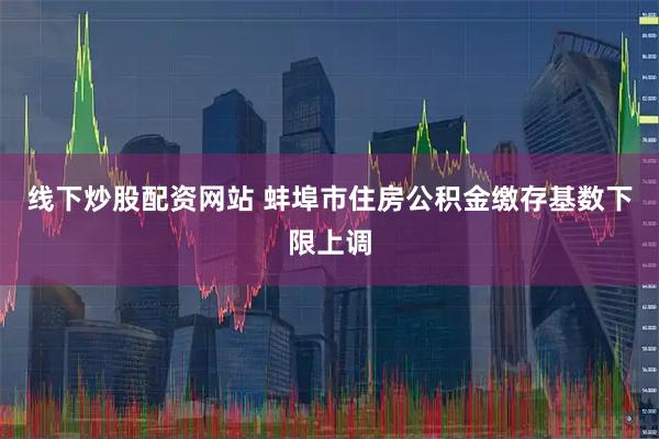 线下炒股配资网站 蚌埠市住房公积金缴存基数下限上调