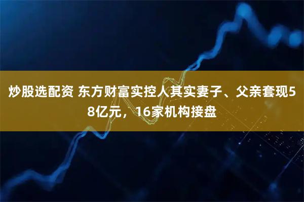 炒股选配资 东方财富实控人其实妻子、父亲套现58亿元，16家机构接盘