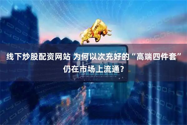 线下炒股配资网站 为何以次充好的“高端四件套”仍在市场上流通？