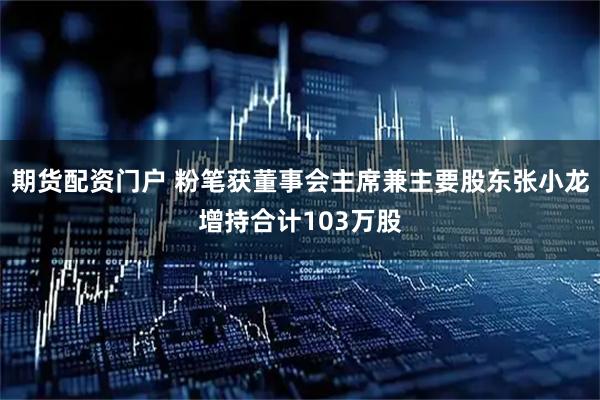 期货配资门户 粉笔获董事会主席兼主要股东张小龙增持合计103万股