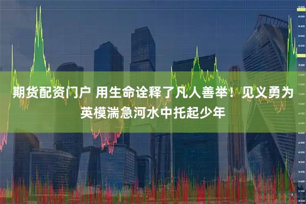 期货配资门户 用生命诠释了凡人善举！见义勇为英模湍急河水中托起少年