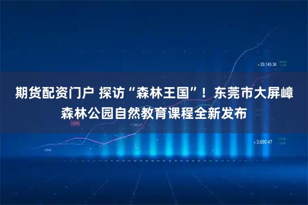 期货配资门户 探访“森林王国”！东莞市大屏嶂森林公园自然教育课程全新发布