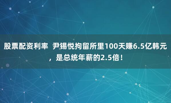 股票配资利率  尹锡悦拘留所里100天赚6.5亿韩元，是总统年薪的2.5倍！