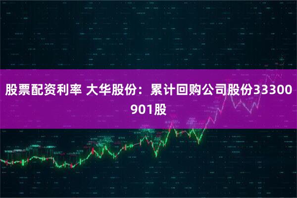 股票配资利率 大华股份：累计回购公司股份33300901股