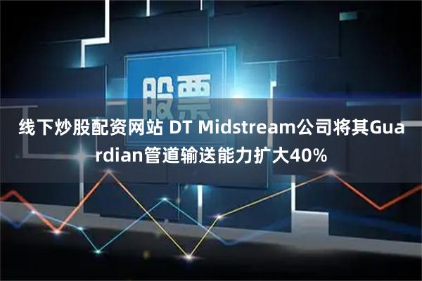 线下炒股配资网站 DT Midstream公司将其Guardian管道输送能力扩大40%