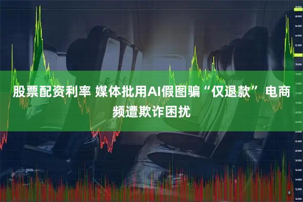 股票配资利率 媒体批用AI假图骗“仅退款” 电商频遭欺诈困扰