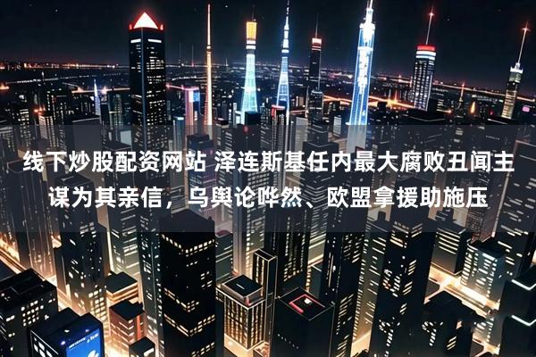 线下炒股配资网站 泽连斯基任内最大腐败丑闻主谋为其亲信，乌舆论哗然、欧盟拿援助施压