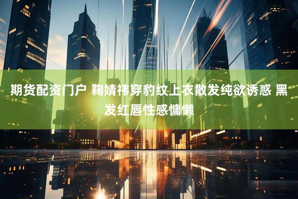 期货配资门户 鞠婧祎穿豹纹上衣散发纯欲诱惑 黑发红唇性感慵懒