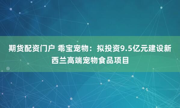 期货配资门户 乖宝宠物：拟投资9.5亿元建设新西兰高端宠物食品项目