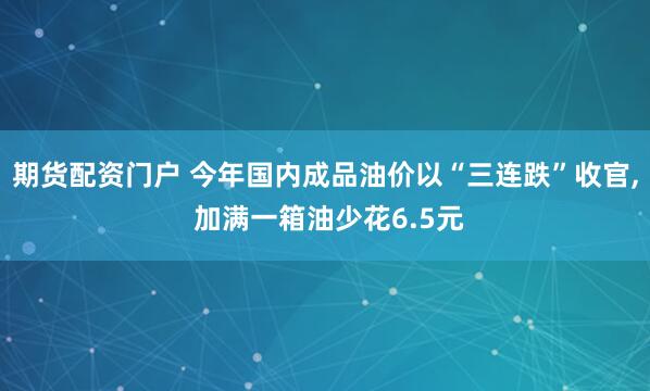 期货配资门户 今年国内成品油价以“三连跌”收官, 加满一箱油少花6.5元