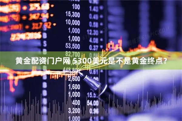 黄金配资门户网 5300美元是不是黄金终点？