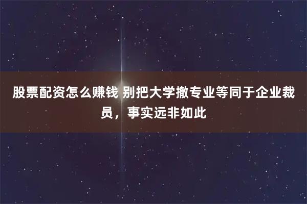 股票配资怎么赚钱 别把大学撤专业等同于企业裁员，事实远非如此