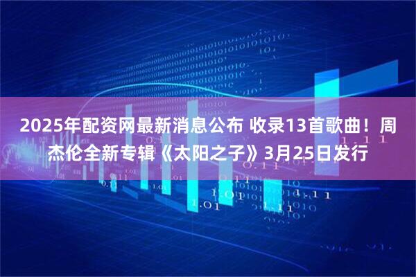 2025年配资网最新消息公布 收录13首歌曲！周杰伦全新专辑《太阳之子》3月25日发行