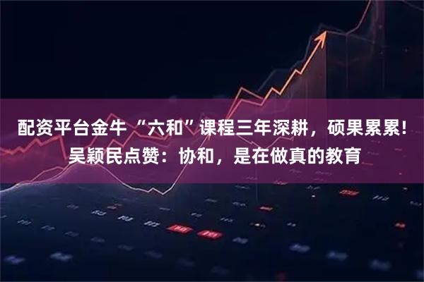 配资平台金牛 “六和”课程三年深耕，硕果累累! 吴颖民点赞：协和，是在做真的教育