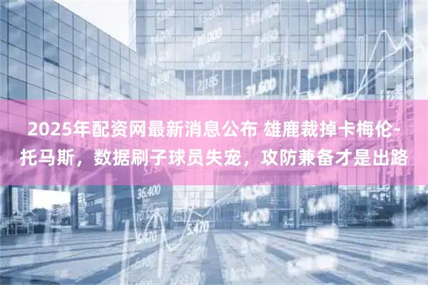 2025年配资网最新消息公布 雄鹿裁掉卡梅伦-托马斯，数据刷子球员失宠，攻防兼备才是出路