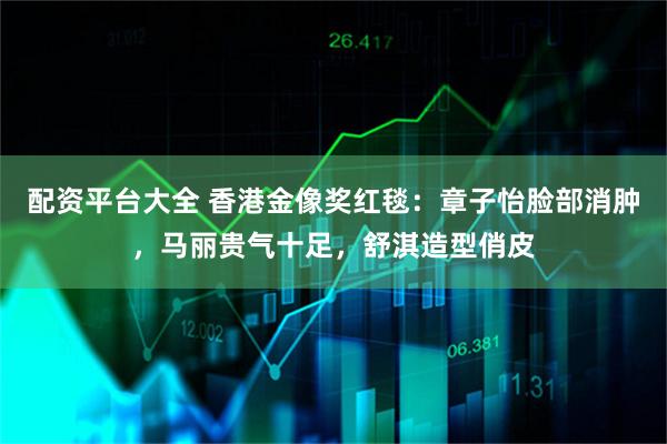 配资平台大全 香港金像奖红毯：章子怡脸部消肿，马丽贵气十足，舒淇造型俏皮