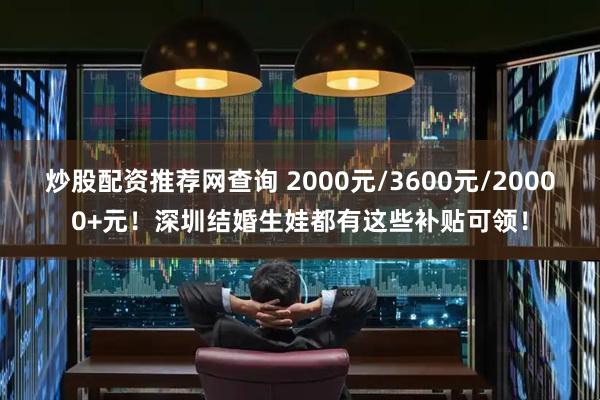 炒股配资推荐网查询 2000元/3600元/20000+元！深圳结婚生娃都有这些补贴可领！