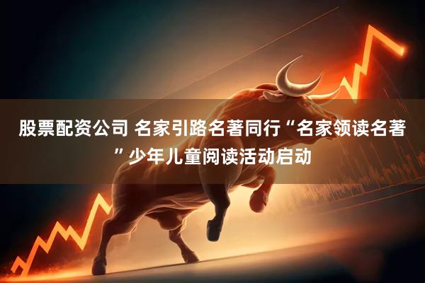 股票配资公司 名家引路名著同行“名家领读名著”少年儿童阅读活动启动
