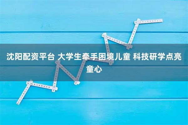 沈阳配资平台 大学生牵手困境儿童 科技研学点亮童心