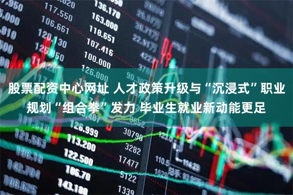 股票配资中心网址 人才政策升级与“沉浸式”职业规划“组合拳”发力 毕业生就业新动能更足