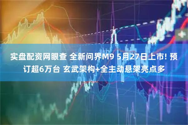 实盘配资网眼查 全新问界M9 5月27日上市! 预订超6万台 玄武架构+全主动悬架亮点多