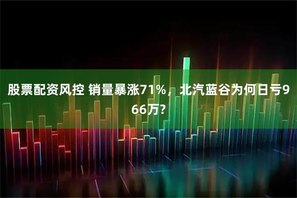 股票配资风控 销量暴涨71%,北汽蓝谷为何日亏966万?