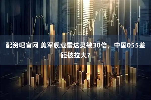 配资吧官网 美军舰载雷达灵敏30倍，中国055差距被拉大？